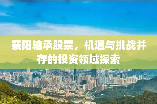 襄阳轴承股票，机遇与挑战并存的投资领域探索