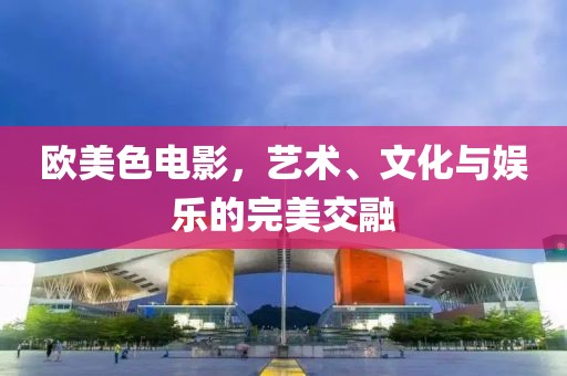 欧美色电影，艺术、文化与娱乐的完美交融