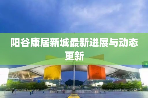 阳谷康居新城最新进展与动态更新