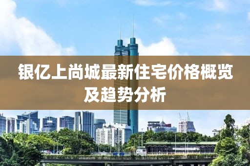 银亿上尚城最新住宅价格概览及趋势分析