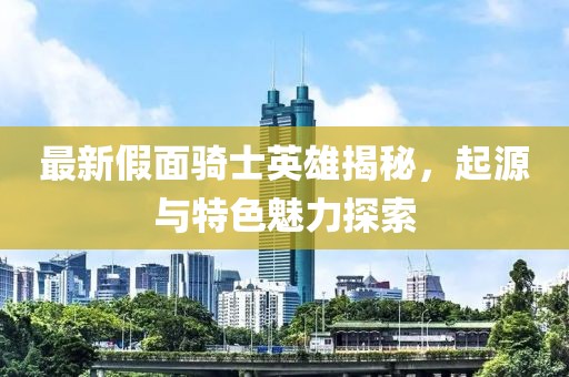 最新假面骑士英雄揭秘，起源与特色魅力探索