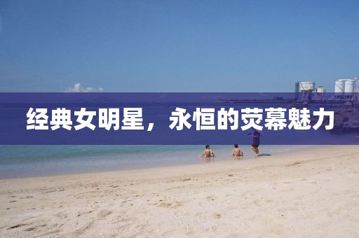 经典女明星，永恒的荧幕魅力