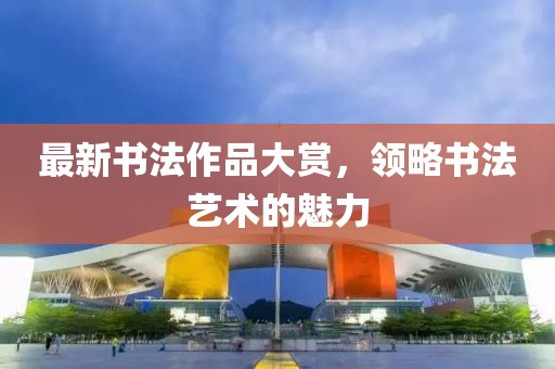 最新书法作品大赏，领略书法艺术的魅力