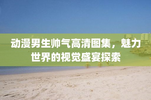 动漫男生帅气高清图集，魅力世界的视觉盛宴探索