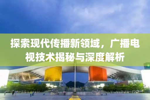 探索现代传播新领域，广播电视技术揭秘与深度解析