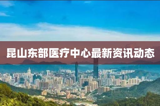 昆山东部医疗中心最新资讯动态