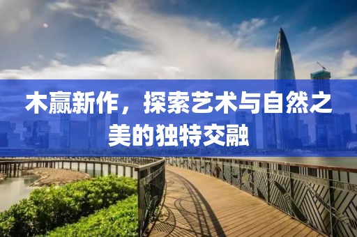 木赢新作，探索艺术与自然之美的独特交融