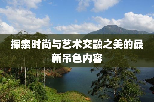 探索时尚与艺术交融之美的最新吊色内容
