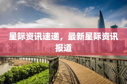 星际资讯速递，最新星际资讯报道