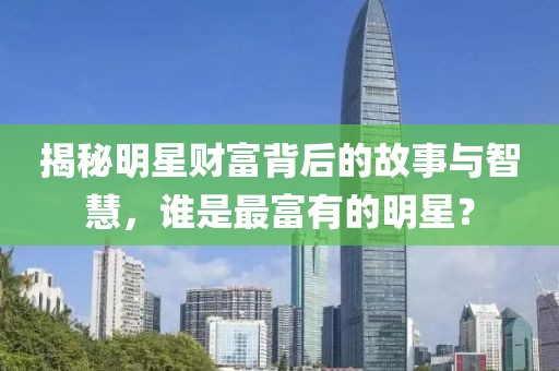 揭秘明星财富背后的故事与智慧，谁是最富有的明星？