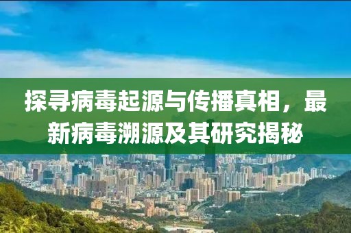 探寻病毒起源与传播真相，最新病毒溯源及其研究揭秘