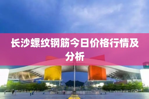 长沙螺纹钢筋今日价格行情及分析