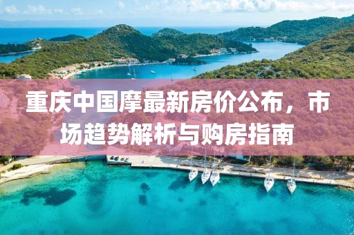 重庆中国摩最新房价公布，市场趋势解析与购房指南