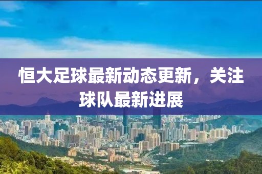 恒大足球最新动态更新，关注球队最新进展