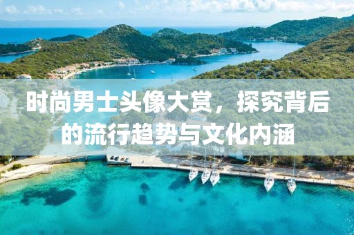 时尚男士头像大赏，探究背后的流行趋势与文化内涵