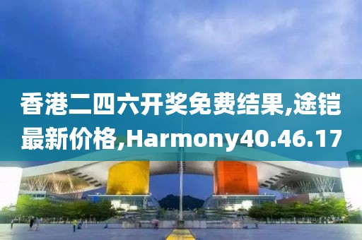 香港二四六开奖免费结果,途铠最新价格,Harmony40.46.17