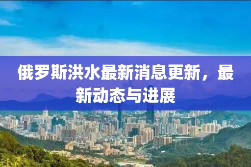 俄罗斯洪水最新消息更新，最新动态与进展