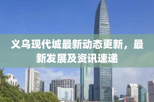 义乌现代城最新动态更新，最新发展及资讯速递