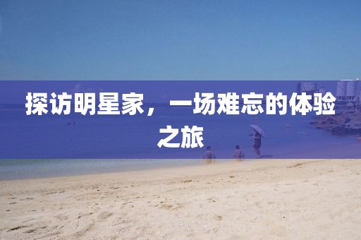 探访明星家，一场难忘的体验之旅