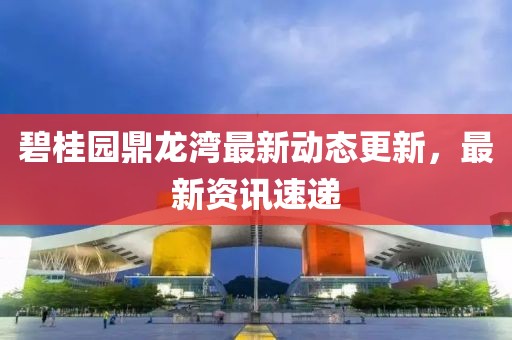 碧桂园鼎龙湾最新动态更新，最新资讯速递