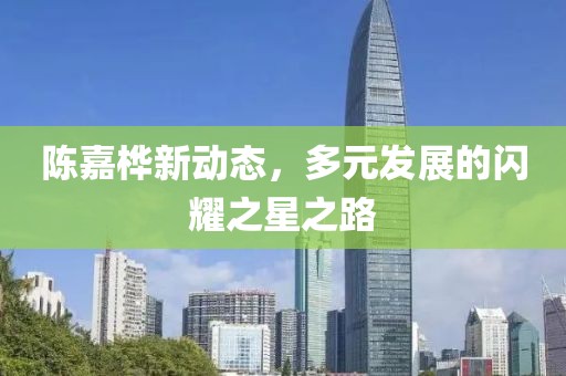 陈嘉桦新动态，多元发展的闪耀之星之路