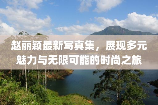 赵丽颖最新写真集，展现多元魅力与无限可能的时尚之旅