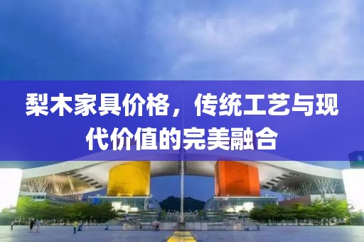 梨木家具价格，传统工艺与现代价值的完美融合