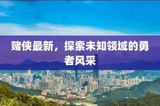 赌侠最新，探索未知领域的勇者风采