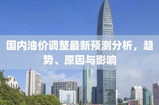 国内油价调整最新预测分析，趋势、原因与影响