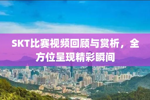 SKT比赛视频回顾与赏析，全方位呈现精彩瞬间