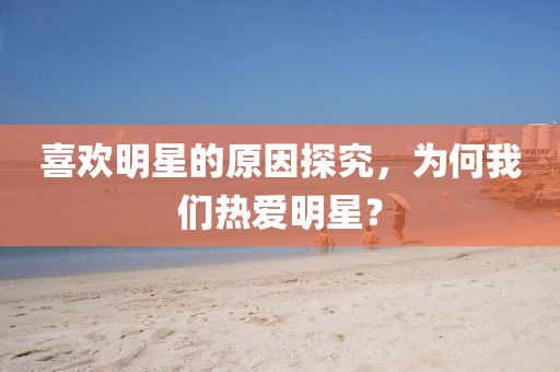 喜欢明星的原因探究，为何我们热爱明星？