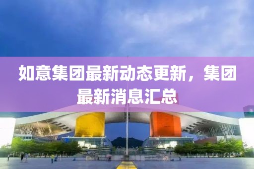 如意集团最新动态更新，集团最新消息汇总