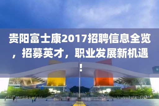 贵阳富士康2017招聘信息全览，招募英才，职业发展新机遇！