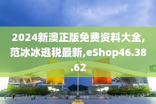 2024新澳正版免费资料大全,范冰冰逃税最新,eShop46.38.62