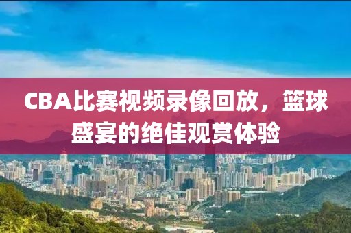 CBA比赛视频录像回放，篮球盛宴的绝佳观赏体验