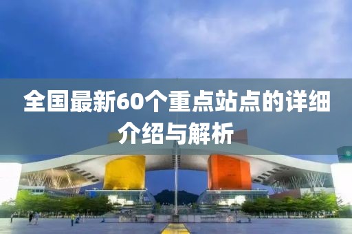 全国最新60个重点站点的详细介绍与解析