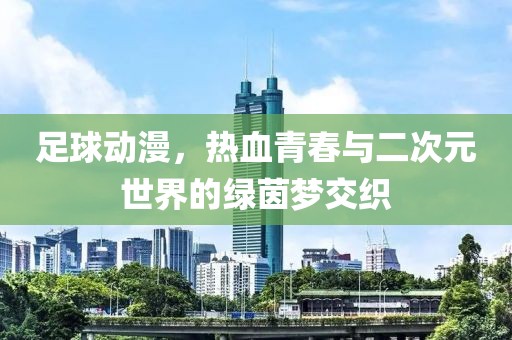 足球动漫，热血青春与二次元世界的绿茵梦交织