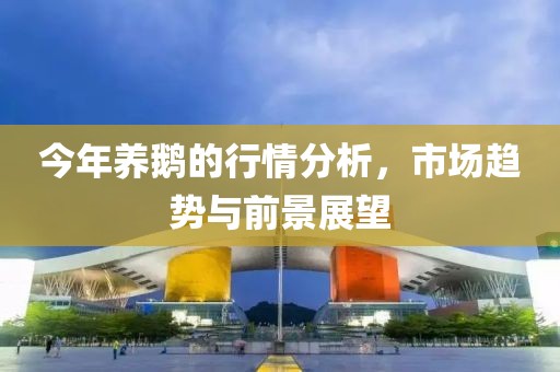 今年养鹅的行情分析，市场趋势与前景展望