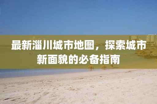 最新淄川城市地图，探索城市新面貌的必备指南