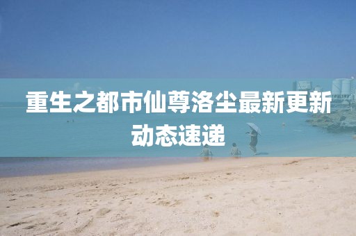 重生之都市仙尊洛尘最新更新动态速递