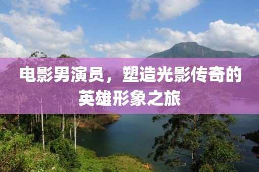 电影男演员，塑造光影传奇的英雄形象之旅