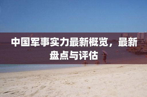 中国军事实力最新概览，最新盘点与评估