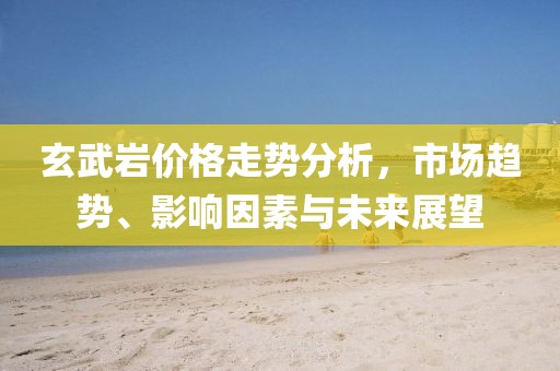 玄武岩价格走势分析，市场趋势、影响因素与未来展望