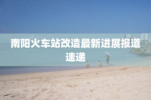 南阳火车站改造最新进展报道速递
