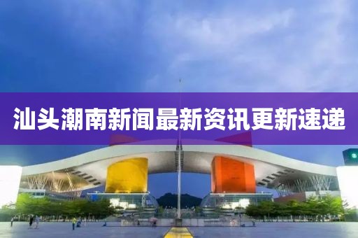 汕头潮南新闻最新资讯更新速递
