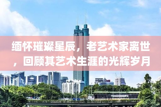 缅怀璀璨星辰，老艺术家离世，回顾其艺术生涯的光辉岁月