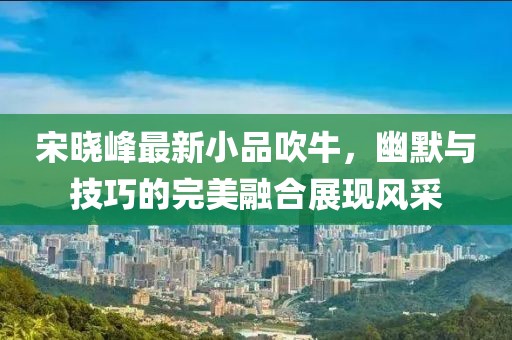 宋晓峰最新小品吹牛，幽默与技巧的完美融合展现风采