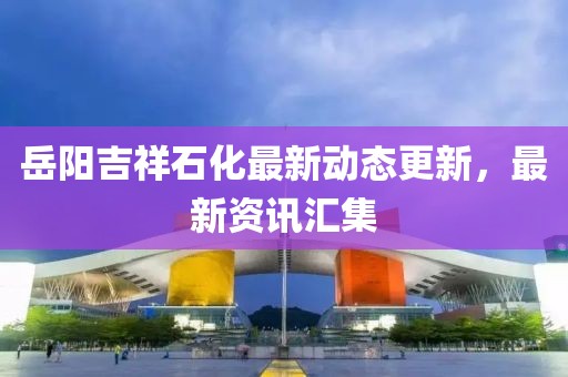 岳阳吉祥石化最新动态更新，最新资讯汇集