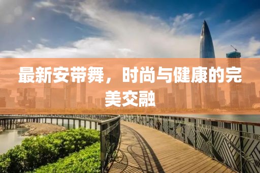 最新安带舞，时尚与健康的完美交融