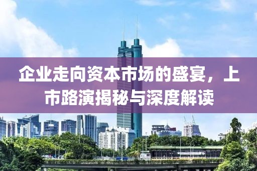 企业走向资本市场的盛宴，上市路演揭秘与深度解读